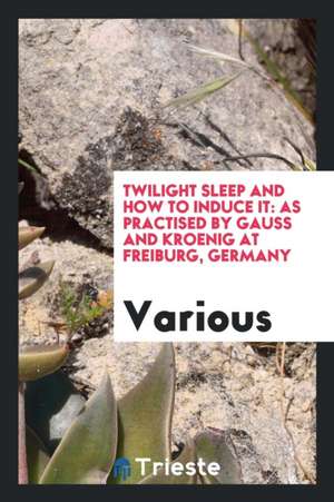 Twilight Sleep and How to Induce It: As Practised by Gauss and Kroenig at Freiburg, Germany de Various