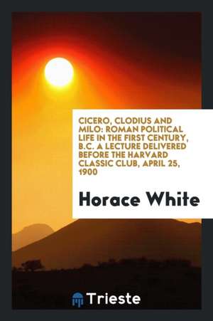 Cicero, Clodius and Milo: Roman Political Life in the First Century, B.C. a Lecture Delivered Before the Harvard Classic Club, April 25, 1900 de Horace White