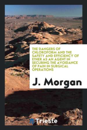 The Dangers of Chloroform and the Safety and Efficiency of Ether as an Agent in Securing the Avoidance of Pain in Surgical Operations de J. Morgan