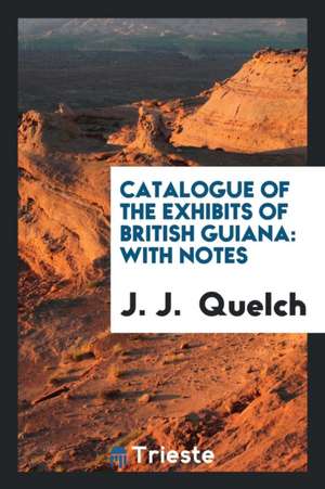 Catalogue of the Exhibits of British Guiana: With Notes de J. J. Quelch