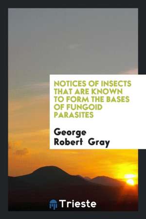 Notices of Insects That Are Known to Form the Bases of Fungoid Parasites de George Robert Gray