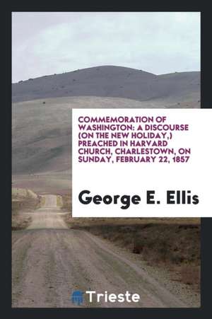 Commemoration of Washington: A Discourse (on the New Holiday, ) Preached in Harvard Church, Charlestown, on Sunday, February 22, 1857 de George E. Ellis