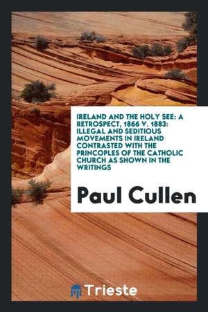 Ireland and the Holy See: A Retrospect, 1866 V. 1883: Illegal and Seditious Movements in Ireland Contrasted with the Princoples of the Catholic de Paul Cullen