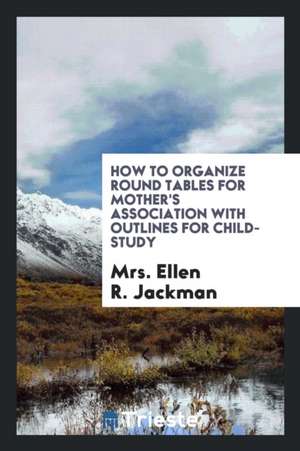 How to Organize Round Tables for Mother's Association with Outlines for Child-Study de Mrs Ellen R. Jackman