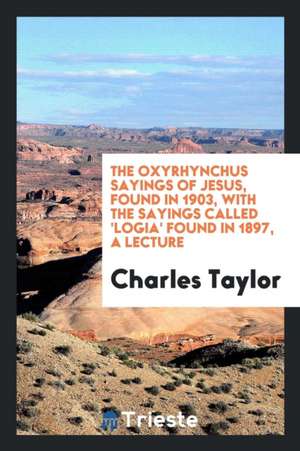 The Oxyrhynchus Sayings of Jesus, Found in 1903, with the Sayings Called 'logia' Found in 1897, a Lecture de Charles Taylor