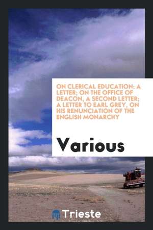 On Clerical Education: A Letter; On the Office of Deacon, a Second Letter; A Letter to Earl Grey, on His Renunciation of the English Monarchy de Various