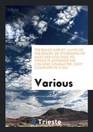 The Rules and By-Laws of the Board of Overseers of Harvard College: To Which Is Appended the College Character. (Not Complete Pp.3-55) de Various