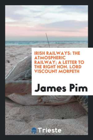 Irish Railways: The Atmospheric Railway; A Letter to the Right Hon. Lord Viscount Morpeth de James Pim