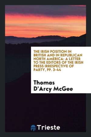 The Irish Position in British and in Republican North America: A Letter to the Editors of the Irish Press Irrespective of Party, Pp. 3-44 de Thomas D'Arcy Mcgee