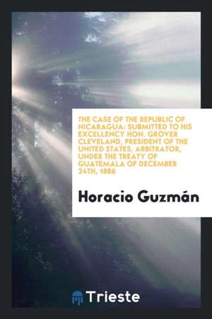 The Case of the Republic of Nicaragua: Submitted to His Excellency Hon. Grover Cleveland, President of the United States, Arbitrator, Under the Treaty de Horacio Guzman