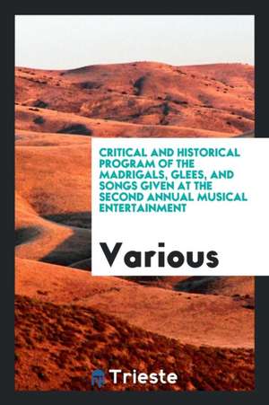 Critical and Historical Program of the Madrigals, Glees, and Songs Given at the Second Annual Musical Entertainment de Various