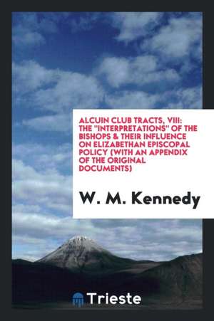 Alcuin Club Tracts, VIII: The Interpretations of the Bishops & Their Influence on Elizabethan Episcopal Policy (with an Appendix of the Original de W. M. Kennedy