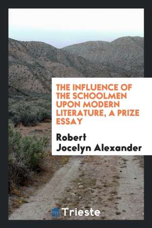 The Influence of the Schoolmen Upon Modern Literature, a Prize Essay de Robert Jocelyn Alexander