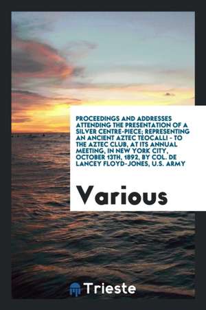 Proceedings and Addresses Attending the Presentation of a Silver Centre-Piece; Representing an Ancient Aztec Teocalli - To the Aztec Club, at Its Annu de Various