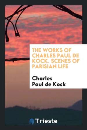 The Works of Charles Paul de Kock. Scenes of Parisian Life de Charles Paul De Kock