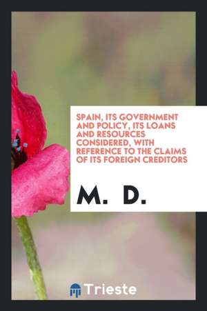 Spain, Its Government and Policy, Its Loans and Resources Considered, with Reference to the Claims of Its Foreign Creditors de M. D