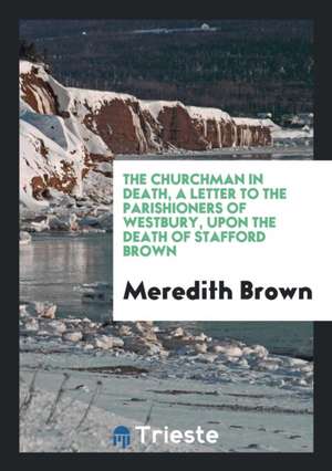 The Churchman in Death, a Letter to the Parishioners of Westbury, Upon the Death of Stafford Brown de Meredith Brown