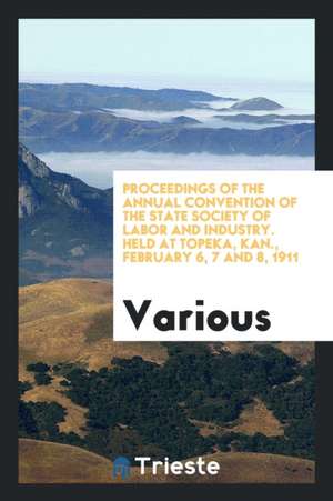 Proceedings of the Annual Convention of the State Society of Labor and Industry. Held at Topeka, Kan., February 6, 7 and 8, 1911 de Various