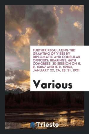 Further Regulating the Granting of Visés by Diplomatic and Consular Officers: Hearings, 66th Congress, 3D Session on H. R. 15857 and H. R. 15953, Janu de Various