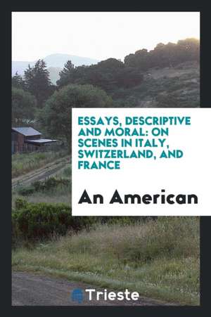 Essays, Descriptive and Moral: On Scenes in Italy, Switzerland, and France de An American