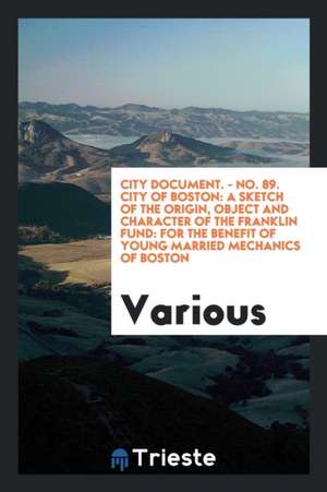 City Document. - No. 89. City of Boston: A Sketch of the Origin, Object and Character of the Franklin Fund: For the Benefit of Young Married Mechanics de Various