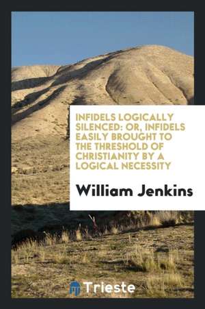 Infidels Logically Silenced: Or, Infidels Easily Brought to the Threshold of Christianity by a Logical Necessity de William Jenkins