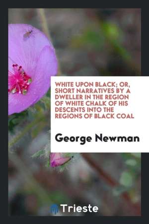 White Upon Black; Or, Short Narratives by a Dweller in the Region of White Chalk of His Descents Into the Regions of Black Coal de George Newman