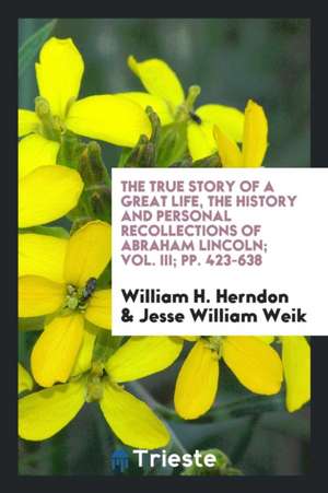 The True Story of a Great Life, the History and Personal Recollections of Abraham Lincoln; Vol. III; Pp. 423-638 de William H. Herndon