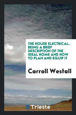 The House Electrical, Being a Brief Description of the Ideal Home and How to Plan and Equip It de Carroll Westall