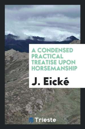 A Condensed Practical Treatise Upon Horsemanship de J. Eicke