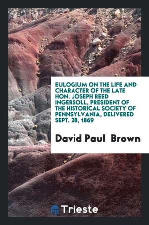 Eulogium on the Life and Character of the Late Hon. Joseph Reed Ingersoll, President of the Historical Society of Pennsylvania, Delivered Sept. 28, 18 de David Paul Brown