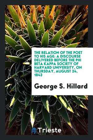 The Relation of the Poet to His Age: A Discourse Delivered Before the Phi Beta Kappa Society of Harvard University, on Thursday, August 24, 1843 de George S. Hillard