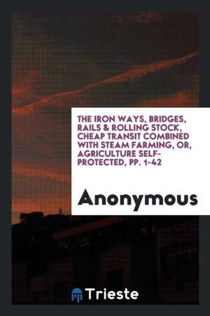 The Iron Ways, Bridges, Rails & Rolling Stock, Cheap Transit Combined with Steam Farming, Or, Agriculture Self-Protected, Pp. 1-42 de Anonymous