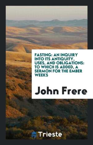 Fasting: An Inquiry Into Its Antiquity, Uses, and Obligations: To Which Is Added, a Sermon for the Ember Weeks de John Frere