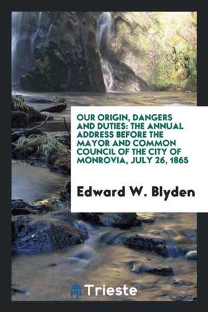 Our Origin, Dangers and Duties: The Annual Address Before the Mayor and Common Council of the City of Monrovia, July 26, 1865 de Edward W. Blyden