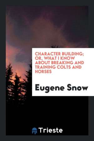 Character Building; Or, What I Know about Breaking and Training Colts and Horses de Eugene Snow