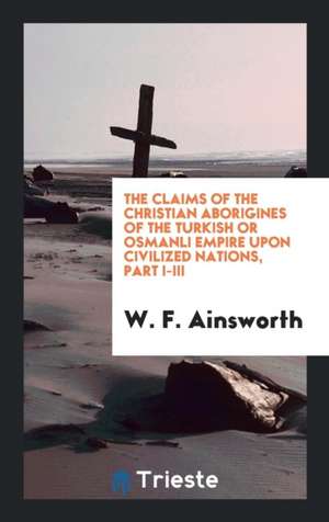 The Claims of the Christian Aborigines of the Turkish or Osmanli Empire Upon Civilized Nations, Part I-III de W. F. Ainsworth