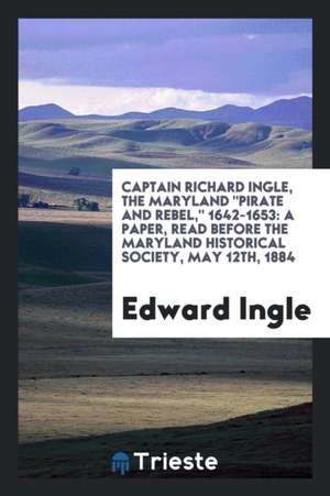 Captain Richard Ingle, the Maryland Pirate and Rebel, 1642-1653: A Paper, Read Before the Maryland Historical Society, May 12th, 1884 de Edward Ingle