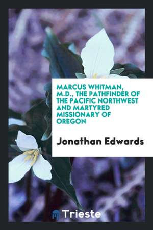 Marcus Whitman, M.D., the Pathfinder of the Pacific Northwest and Martyred Missionary of Oregon de Jonathan Edwards