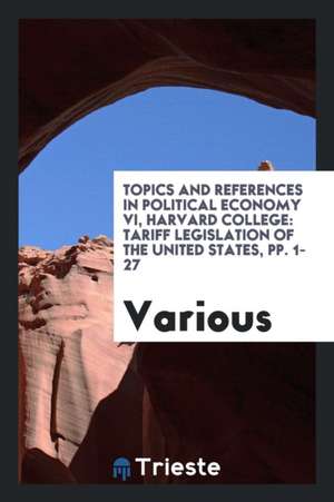 Topics and References in Political Economy VI, Harvard College: Tariff Legislation of the United States, Pp. 1-27 de Various