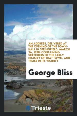 An Address, Delivered at the Opening of the Town-Hall in Springfield, March 24, 1828: Containing Sketchers of the Early History of That Town, and Thos de George Bliss