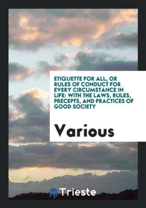 Etiquette for All, or Rules of Conduct for Every Circumstance in Life: With the Laws, Rules, Precepts, and Practices of Good Society de Various