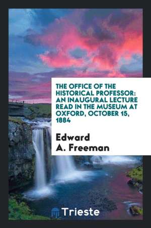 The Office of the Historical Professor: An Inaugural Lecture Read in the Museum at Oxford, October 15, 1884 de Edward A. Freeman