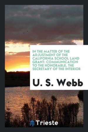 In the Matter of the Adjustment of the California School Land Grant: Communication to the Honorable, the Secretary of the Interior de U. S. Webb