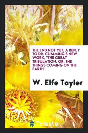 The End Not Yet: A Reply to Dr. Cumming's New Work, the Great Tribulation, Or, the Things Coming on the Earth de W. Elfe Tayler