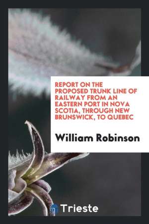 Report on the Proposed Trunk Line of Railway from an Eastern Port in Nova Scotia, Through New Brunswick, to Quebec de William Robinson