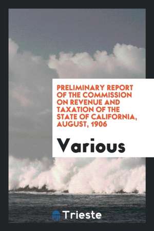 Preliminary Report of the Commission on Revenue and Taxation of the State of California, August, 1906 de Various