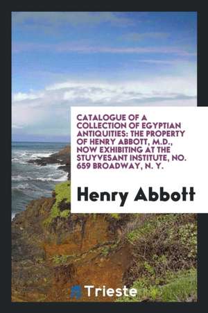 Catalogue of a Collection of Egyptian Antiquities: The Property of Henry Abbott, M.D., Now Exhibiting at the Stuyvesant Institute, No. 659 Broadway, N de Henry Abbott