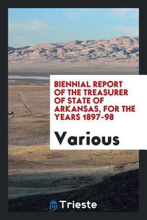 Biennial Report of the Treasurer of State of Arkansas, for the Years 1897-98 de Various