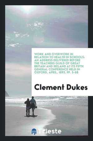 Work and Overwork in Relation to Health in Schools: An Address Delivered Before the Teachers Guild of Great Britain and Ireland at Its Fifth General C de Clement Dukes